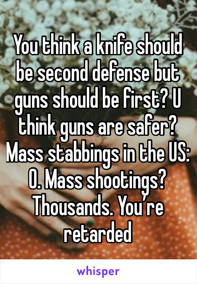 You think a knife should be second defense but guns should be first? U think guns are safer? Mass stabbings in the US: 0. Mass shootings? Thousands. You’re retarded