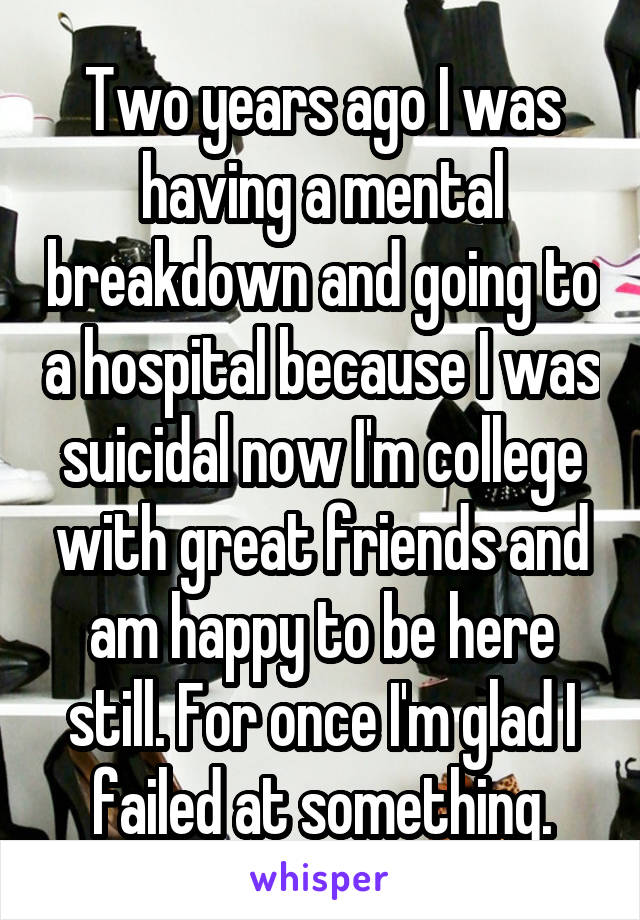 Two years ago I was having a mental breakdown and going to a hospital because I was suicidal now I'm college with great friends and am happy to be here still. For once I'm glad I failed at something.