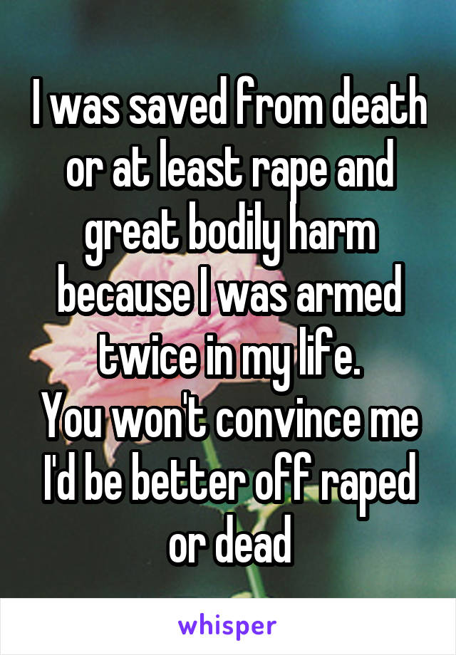 I was saved from death or at least rape and great bodily harm because I was armed twice in my life.
You won't convince me I'd be better off raped or dead