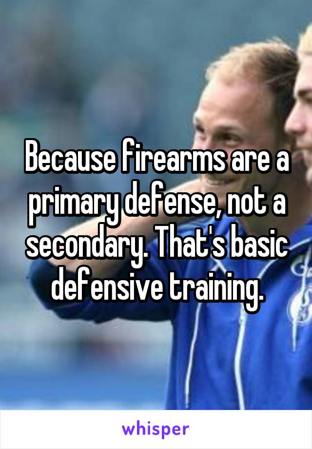 Because firearms are a primary defense, not a secondary. That's basic defensive training.