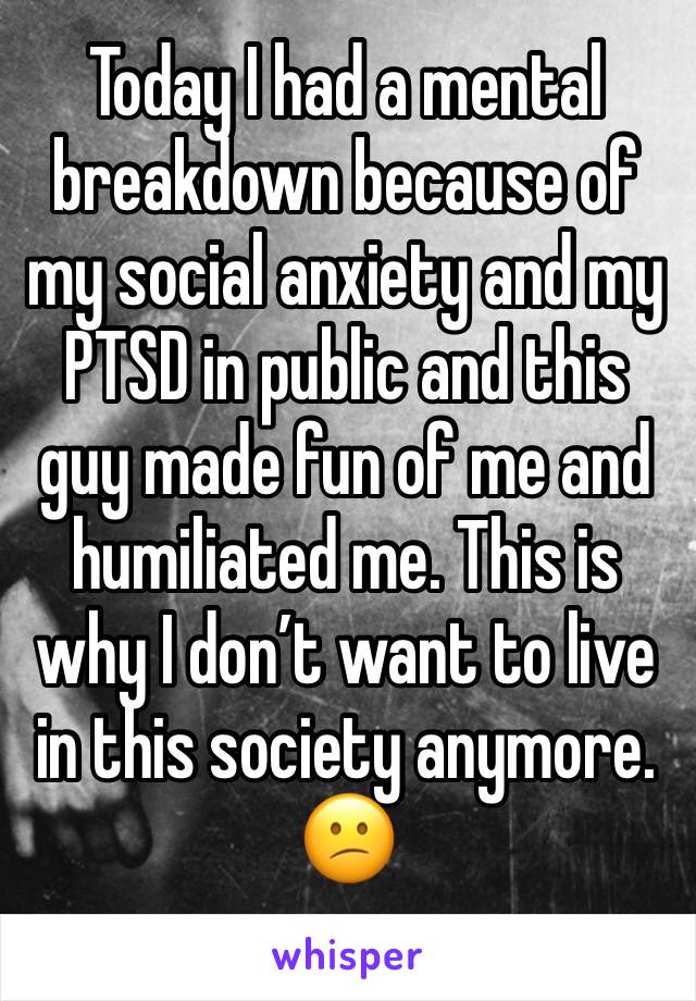 Today I had a mental breakdown because of my social anxiety and my PTSD in public and this guy made fun of me and humiliated me. This is why I don’t want to live in this society anymore. 😕