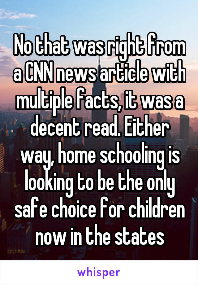 No that was right from a CNN news article with multiple facts, it was a decent read. Either way, home schooling is looking to be the only safe choice for children now in the states