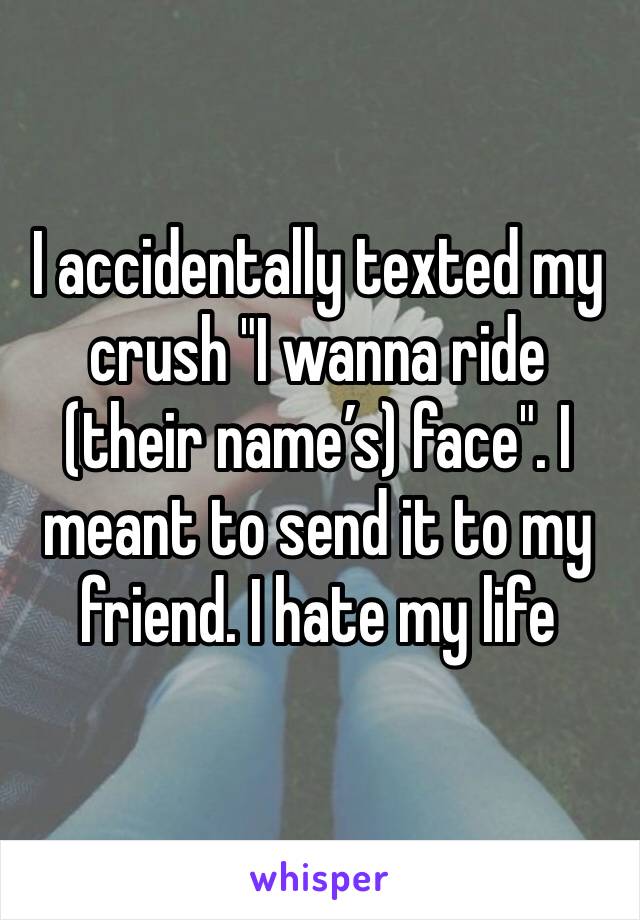 I accidentally texted my crush "I wanna ride (their name’s) face". I meant to send it to my friend. I hate my life 