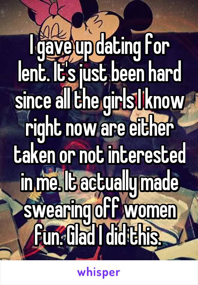 I gave up dating for lent. It's just been hard since all the girls I know right now are either taken or not interested in me. It actually made swearing off women fun. Glad I did this. 