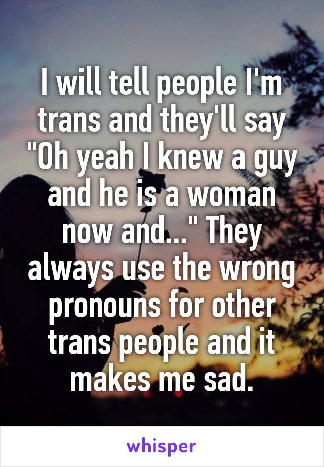 I will tell people I'm trans and they'll say "Oh yeah I knew a guy and he is a woman now and..." They always use the wrong pronouns for other trans people and it makes me sad.