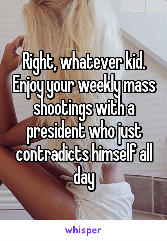 Right, whatever kid. Enjoy your weekly mass shootings with a president who just contradicts himself all day