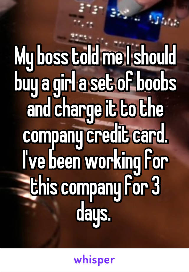 My boss told me I should buy a girl a set of boobs and charge it to the company credit card. I've been working for this company for 3 days. 