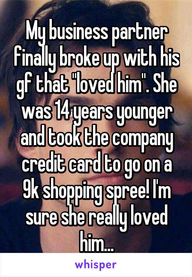 My business partner finally broke up with his gf that "loved him". She was 14 years younger and took the company credit card to go on a 9k shopping spree! I'm sure she really loved him...
