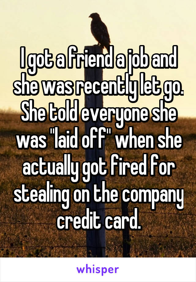 I got a friend a job and she was recently let go. She told everyone she was "laid off" when she actually got fired for stealing on the company credit card.