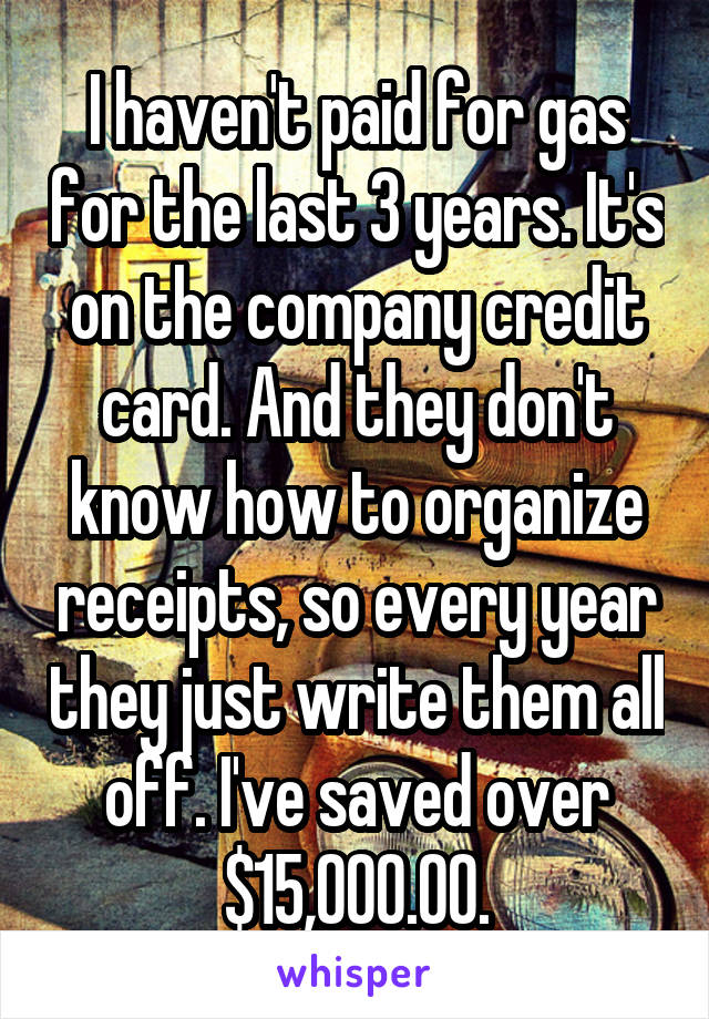 I haven't paid for gas for the last 3 years. It's on the company credit card. And they don't know how to organize receipts, so every year they just write them all off. I've saved over $15,000.00.