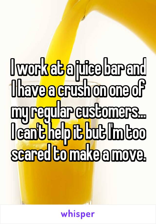 I work at a juice bar and I have a crush on one of my regular customers... I can't help it but I'm too scared to make a move.