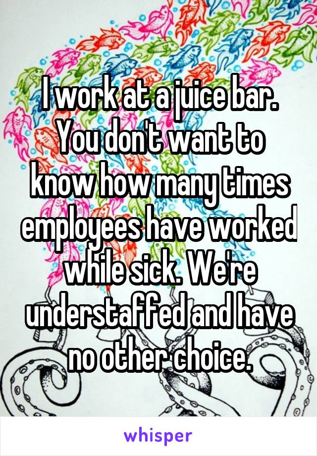 I work at a juice bar. You don't want to know how many times employees have worked while sick. We're understaffed and have no other choice.