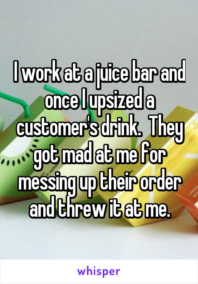 I work at a juice bar and once I upsized a customer's drink.  They got mad at me for messing up their order and threw it at me.