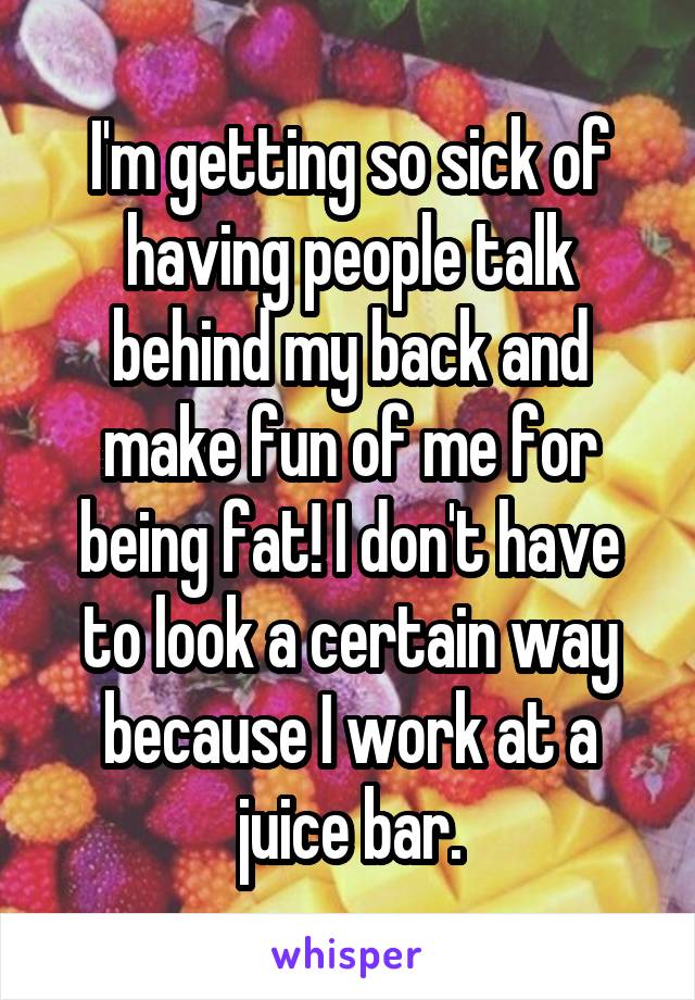 I'm getting so sick of having people talk behind my back and make fun of me for being fat! I don't have to look a certain way because I work at a juice bar.