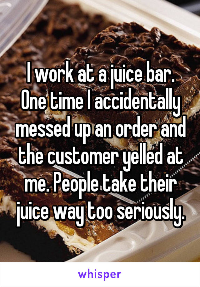 I work at a juice bar. One time I accidentally messed up an order and the customer yelled at me. People take their juice way too seriously.