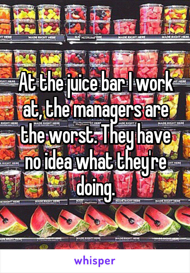 At the juice bar I work at, the managers are the worst. They have no idea what they're doing.