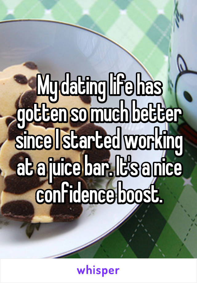 My dating life has gotten so much better since I started working at a juice bar. It's a nice confidence boost.