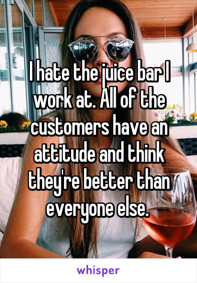 I hate the juice bar I work at. All of the customers have an attitude and think they're better than everyone else. 
