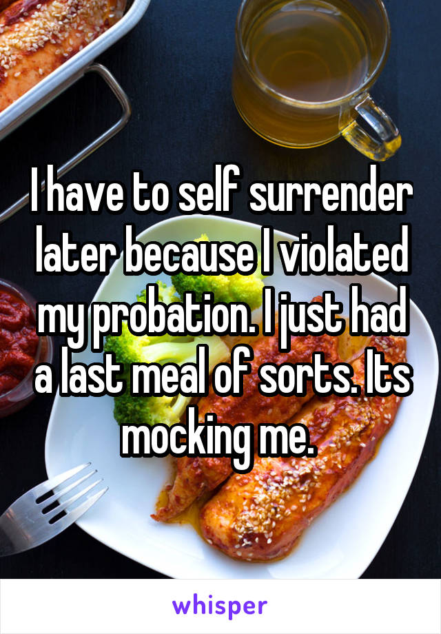 I have to self surrender later because I violated my probation. I just had a last meal of sorts. Its mocking me. 