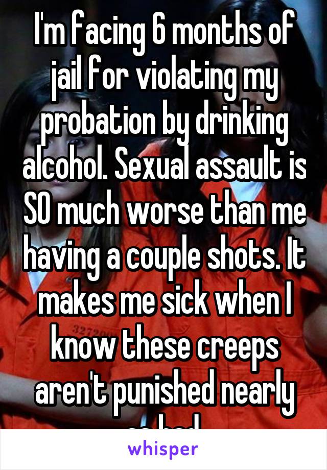 I'm facing 6 months of jail for violating my probation by drinking alcohol. Sexual assault is SO much worse than me having a couple shots. It makes me sick when I know these creeps aren't punished nearly as bad.
