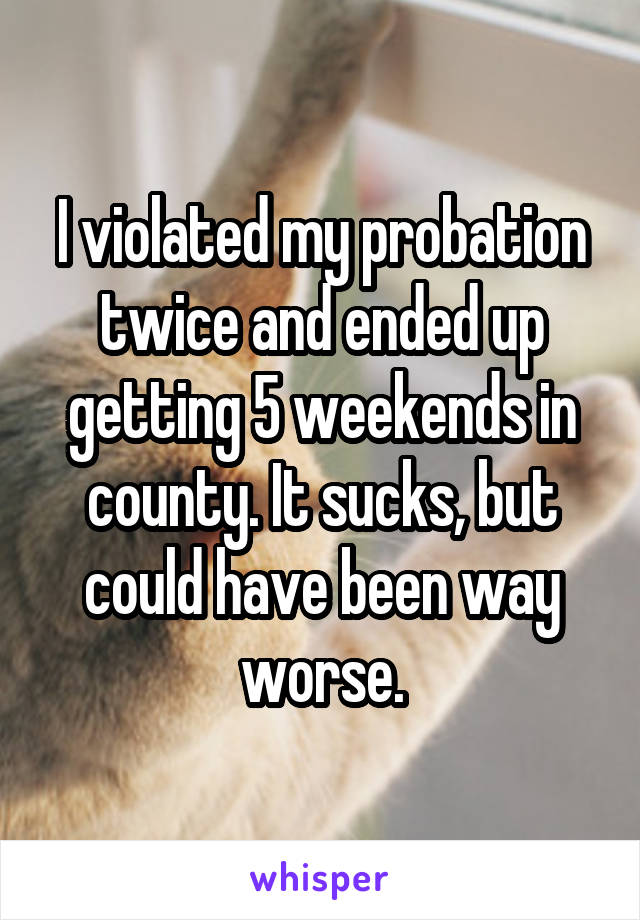 I violated my probation twice and ended up getting 5 weekends in county. It sucks, but could have been way worse.