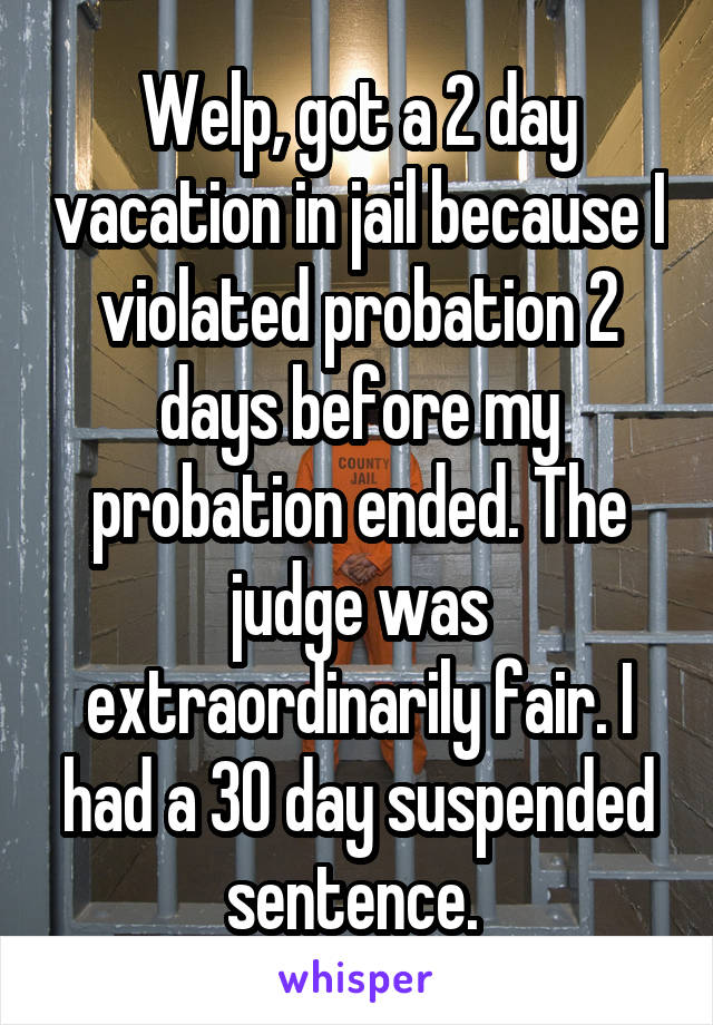 Welp, got a 2 day vacation in jail because I violated probation 2 days before my probation ended. The judge was extraordinarily fair. I had a 30 day suspended sentence. 