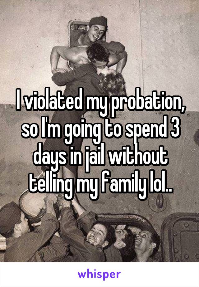 I violated my probation, so I'm going to spend 3 days in jail without telling my family lol..