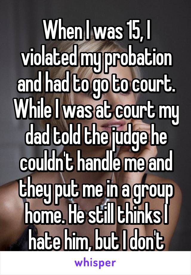 When I was 15, I violated my probation and had to go to court. While I was at court my dad told the judge he couldn't handle me and they put me in a group home. He still thinks I hate him, but I don't