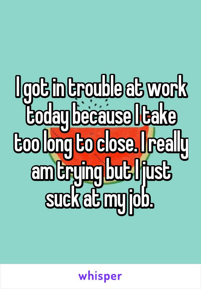 I got in trouble at work today because I take too long to close. I really am trying but I just suck at my job. 
