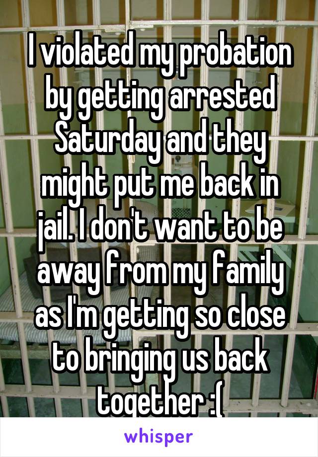 I violated my probation by getting arrested Saturday and they might put me back in jail. I don't want to be away from my family as I'm getting so close to bringing us back together :(