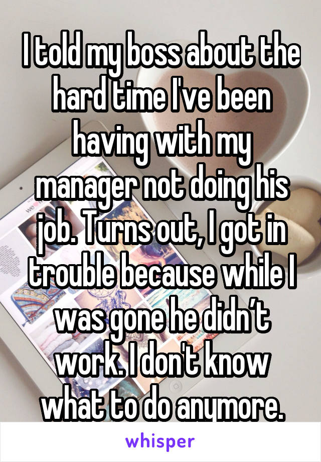I told my boss about the hard time I've been having with my manager not doing his job. Turns out, I got in trouble because while I was gone he didn’t work. I don't know what to do anymore.
