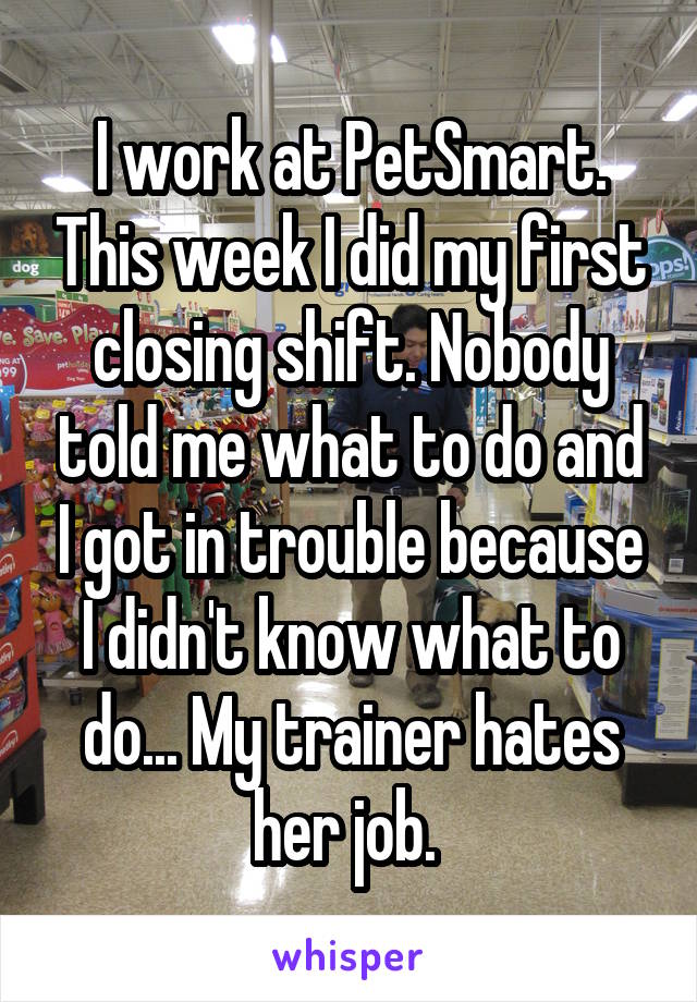 I work at PetSmart. This week I did my first closing shift. Nobody told me what to do and I got in trouble because I didn't know what to do... My trainer hates her job. 