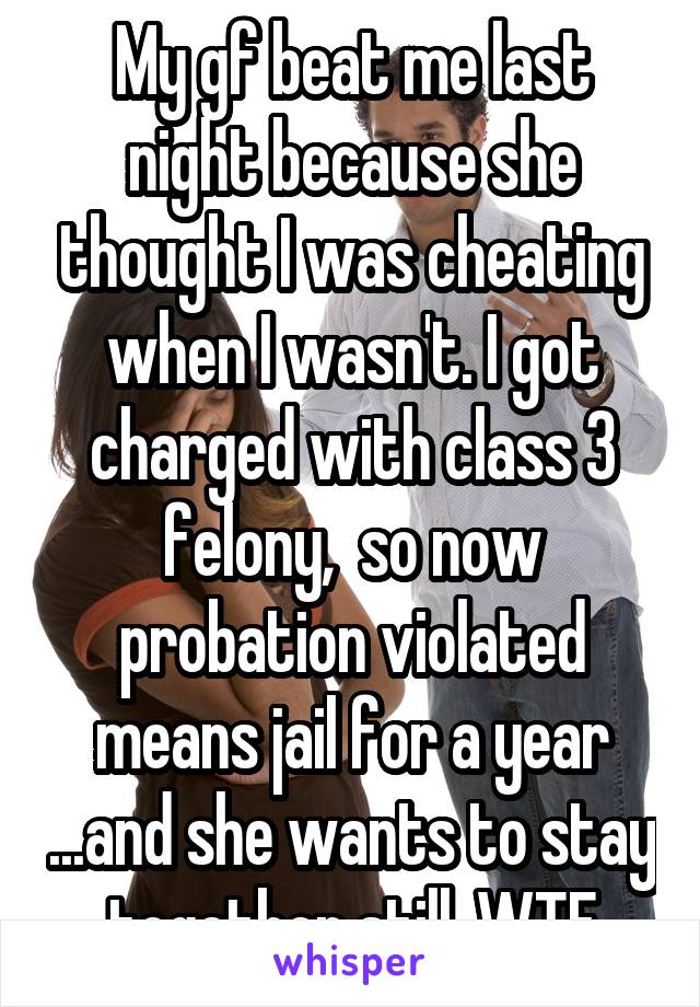 My gf beat me last night because she thought I was cheating when I wasn't. I got charged with class 3 felony,  so now probation violated means jail for a year ...and she wants to stay together still. WTF