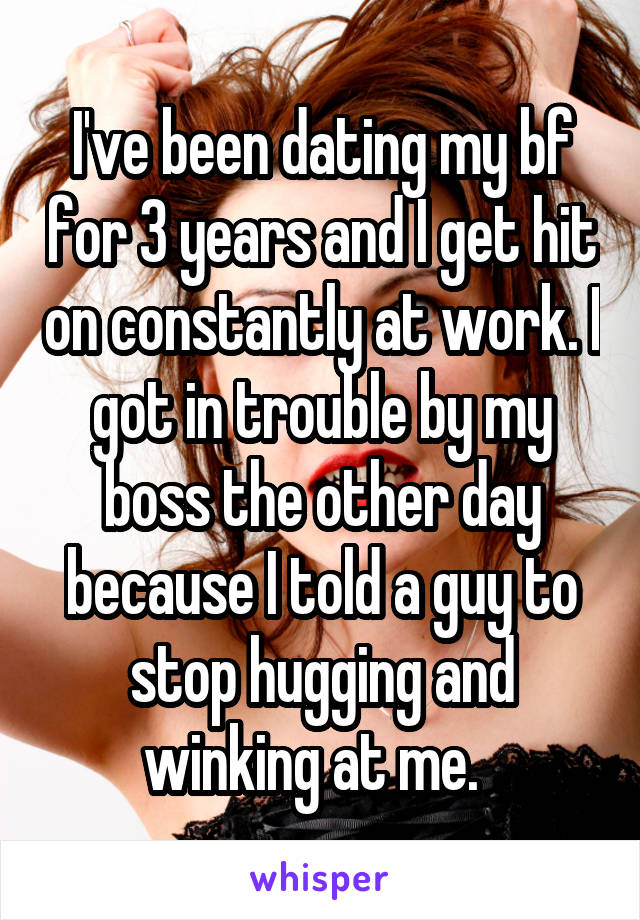 I've been dating my bf for 3 years and I get hit on constantly at work. I got in trouble by my boss the other day because I told a guy to stop hugging and winking at me.  