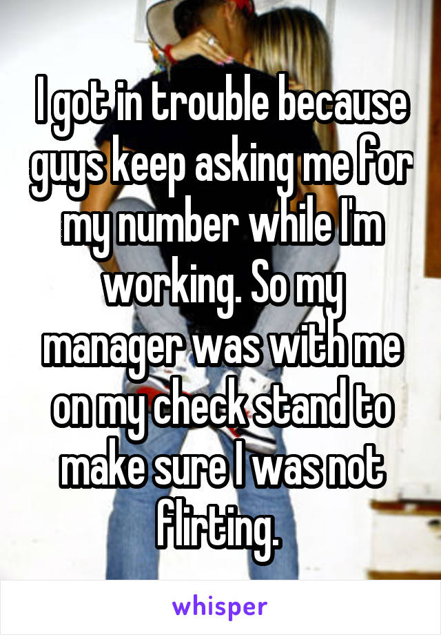 I got in trouble because guys keep asking me for my number while I'm working. So my manager was with me on my check stand to make sure I was not flirting. 