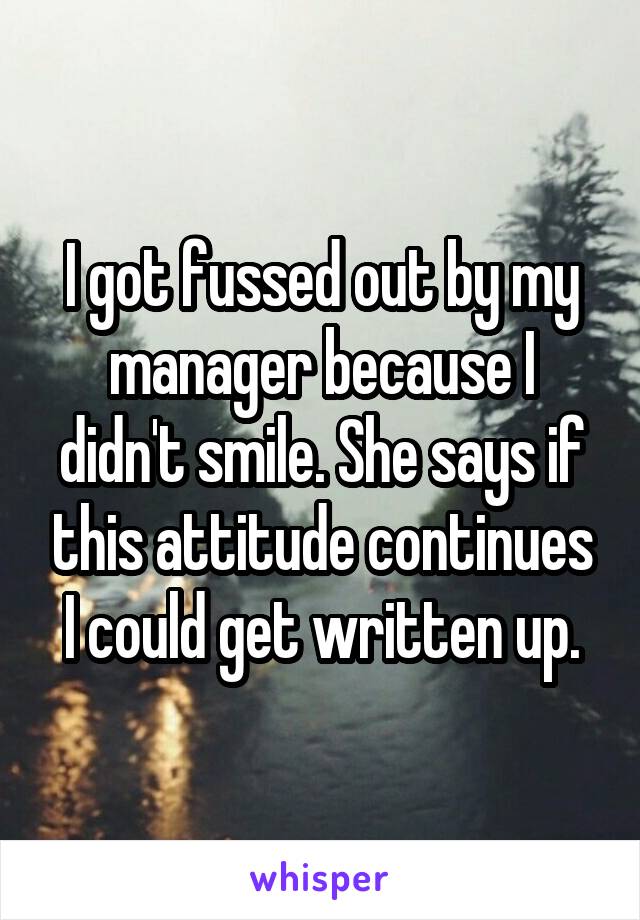 I got fussed out by my manager because I didn't smile. She says if this attitude continues I could get written up.