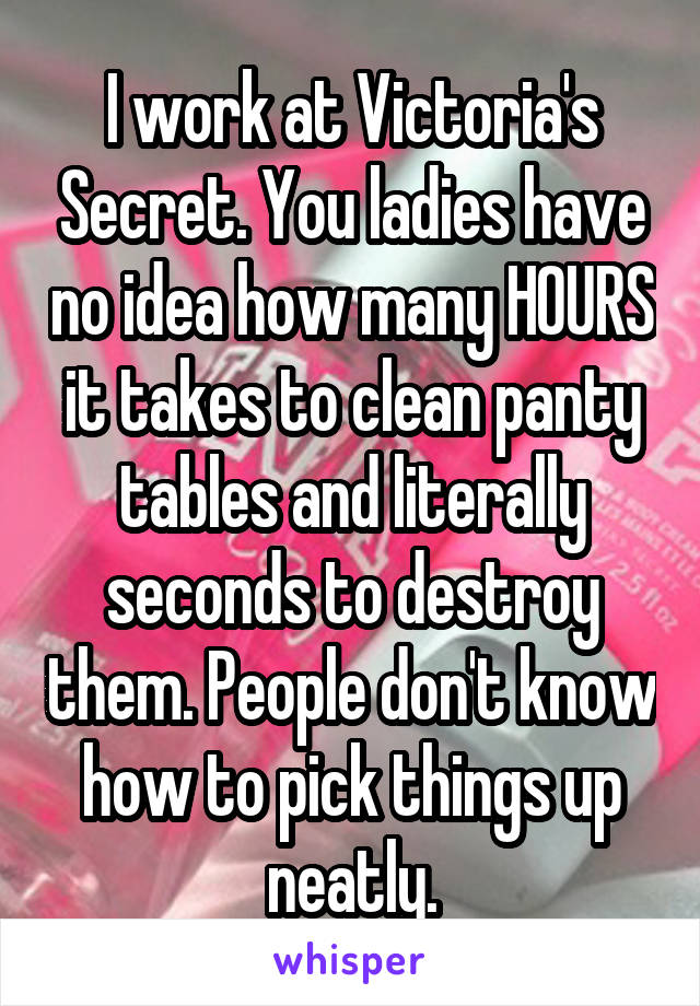 I work at Victoria's Secret. You ladies have no idea how many HOURS it takes to clean panty tables and literally seconds to destroy them. People don't know how to pick things up neatly.