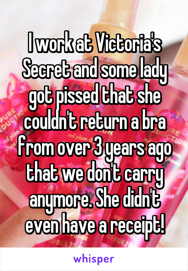 I work at Victoria's Secret and some lady got pissed that she couldn't return a bra from over 3 years ago that we don't carry anymore. She didn't even have a receipt!