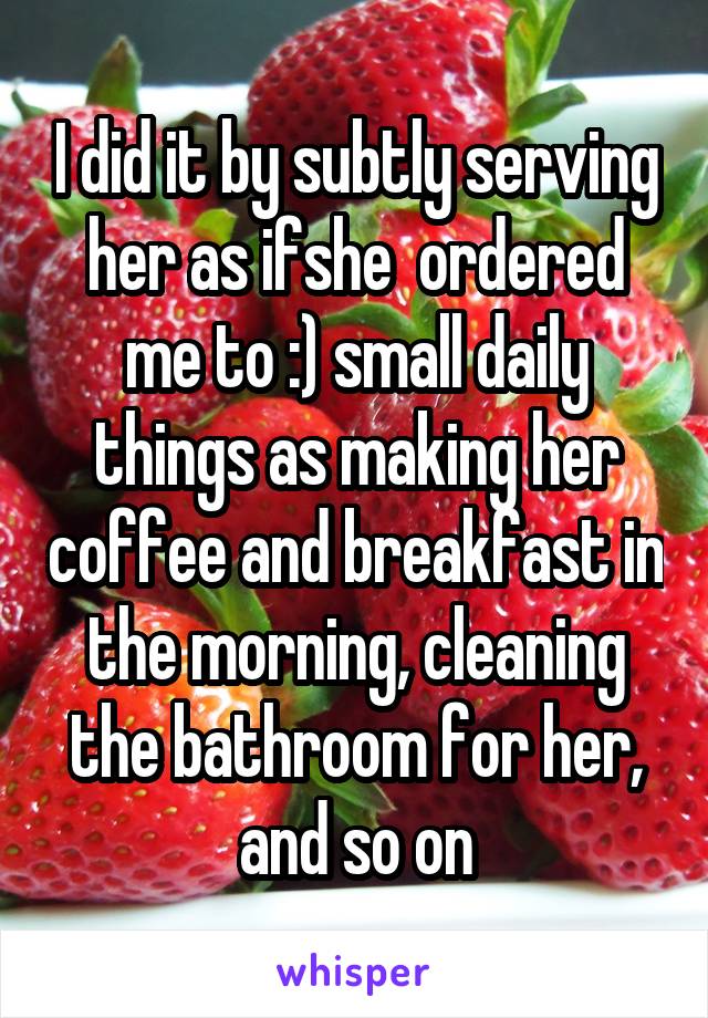 I did it by subtly serving her as ifshe  ordered me to :) small daily things as making her coffee and breakfast in the morning, cleaning the bathroom for her, and so on