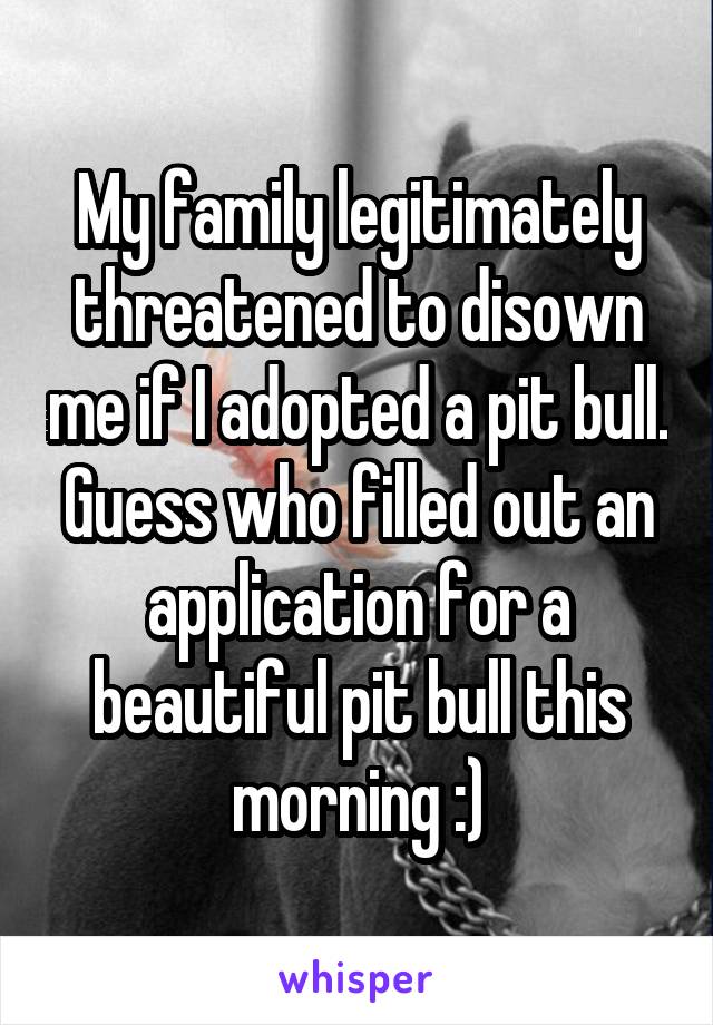 My family legitimately threatened to disown me if I adopted a pit bull. Guess who filled out an application for a beautiful pit bull this morning :)