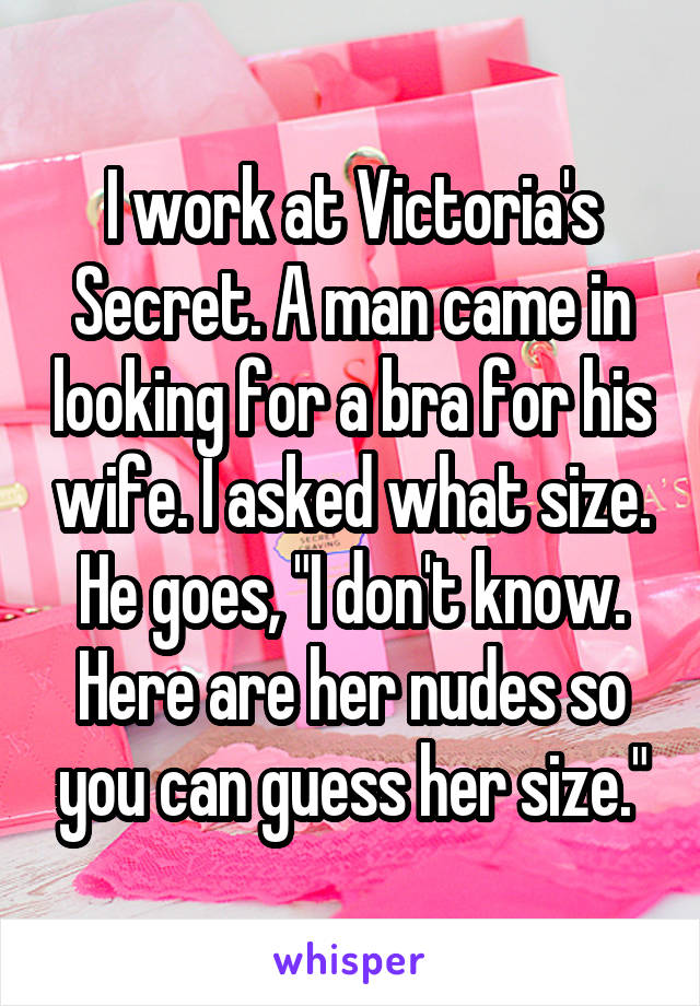 I work at Victoria's Secret. A man came in looking for a bra for his wife. I asked what size. He goes, "I don't know. Here are her nudes so you can guess her size."