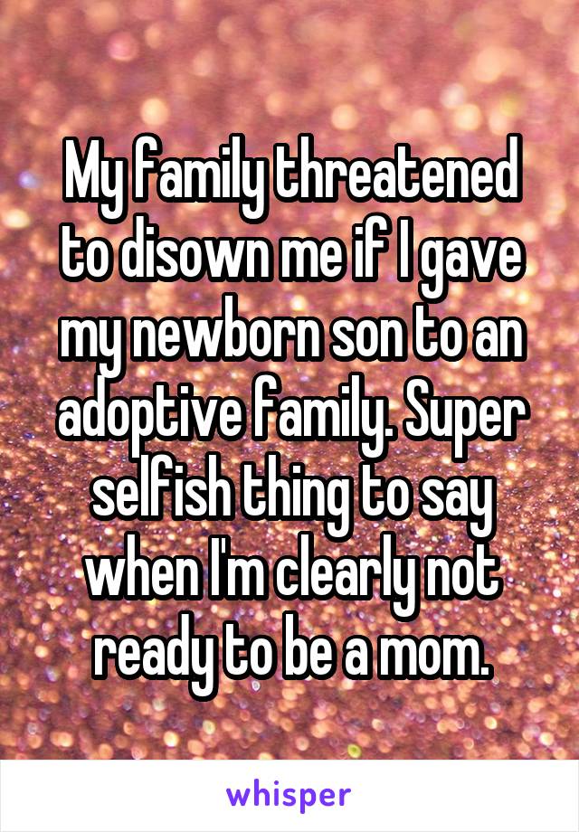 My family threatened to disown me if I gave my newborn son to an adoptive family. Super selfish thing to say when I'm clearly not ready to be a mom.