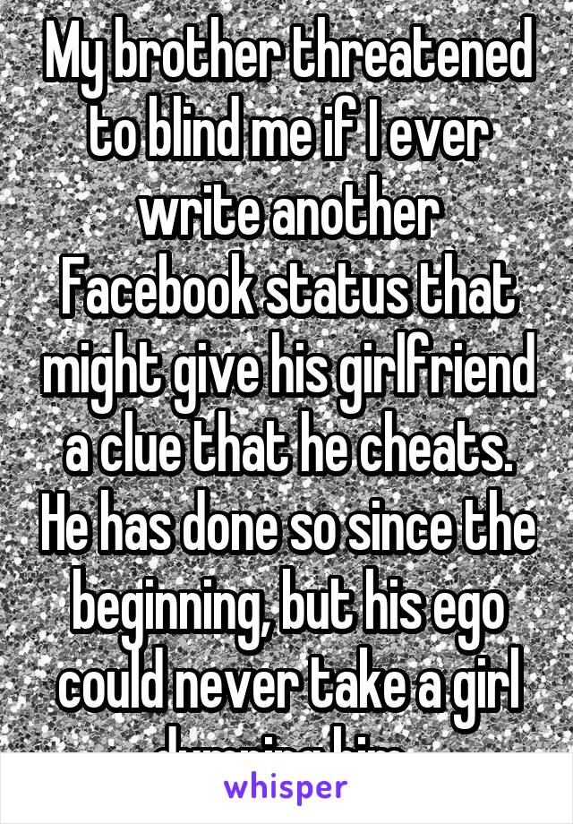 My brother threatened to blind me if I ever write another Facebook status that might give his girlfriend a clue that he cheats. He has done so since the beginning, but his ego could never take a girl dumping him. 