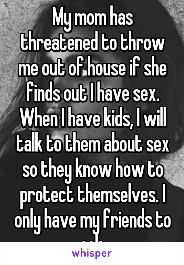 My mom has threatened to throw me out of house if she finds out I have sex. When I have kids, I will talk to them about sex so they know how to protect themselves. I only have my friends to ask.