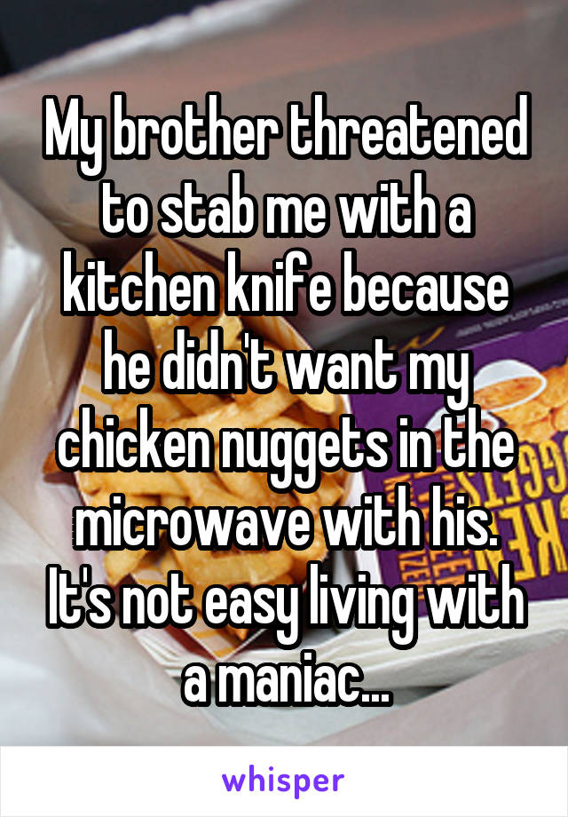 My brother threatened to stab me with a kitchen knife because he didn't want my chicken nuggets in the microwave with his. It's not easy living with a maniac...