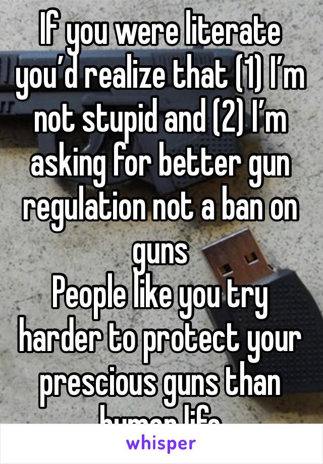 If you were literate you’d realize that (1) I’m not stupid and (2) I’m asking for better gun regulation not a ban on guns
People like you try harder to protect your prescious guns than human life