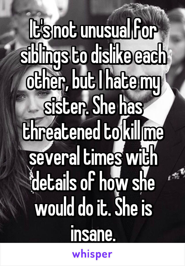 It's not unusual for siblings to dislike each other, but I hate my sister. She has threatened to kill me several times with details of how she would do it. She is insane.