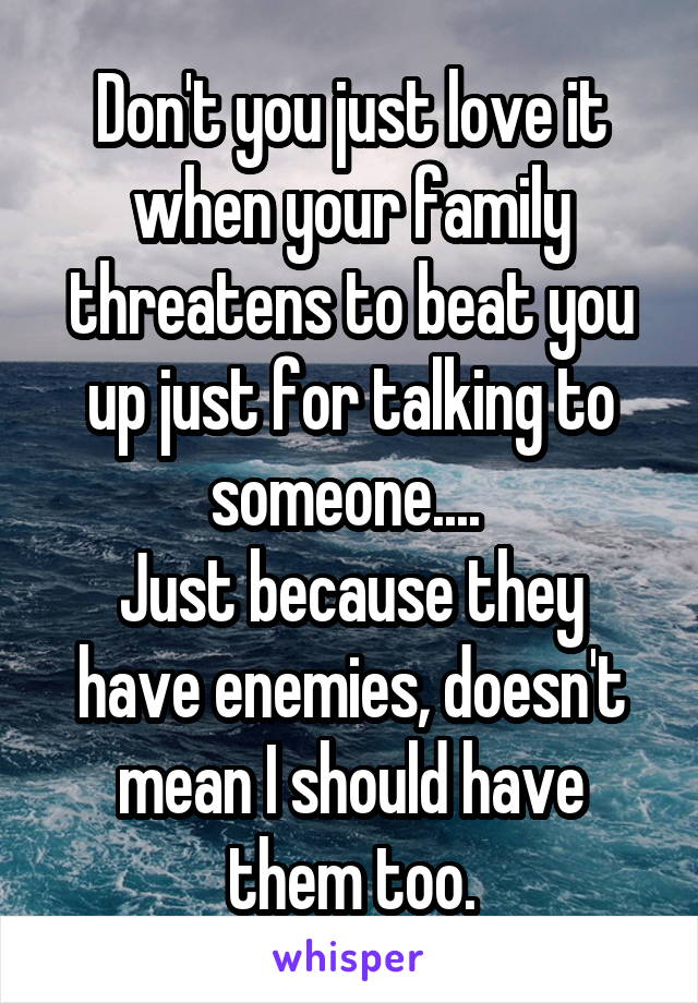 Don't you just love it when your family threatens to beat you up just for talking to someone.... 
Just because they have enemies, doesn't mean I should have them too.