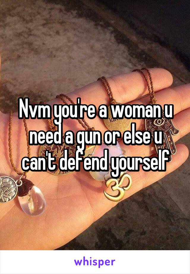 Nvm you're a woman u need a gun or else u can't defend yourself