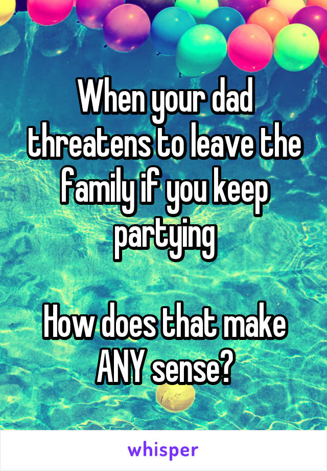 When your dad threatens to leave the family if you keep partying

How does that make ANY sense?